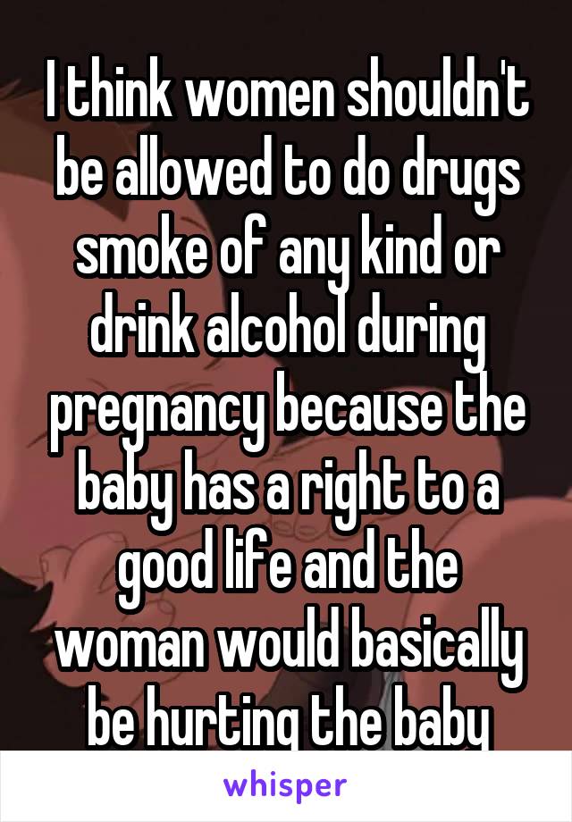 I think women shouldn't be allowed to do drugs smoke of any kind or drink alcohol during pregnancy because the baby has a right to a good life and the woman would basically be hurting the baby