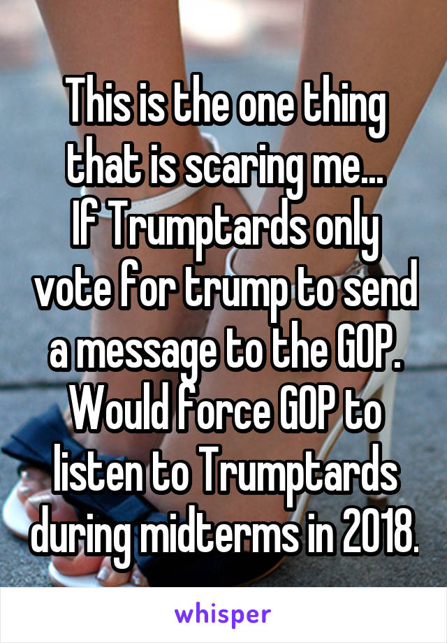 This is the one thing that is scaring me...
If Trumptards only vote for trump to send a message to the GOP. Would force GOP to listen to Trumptards during midterms in 2018.