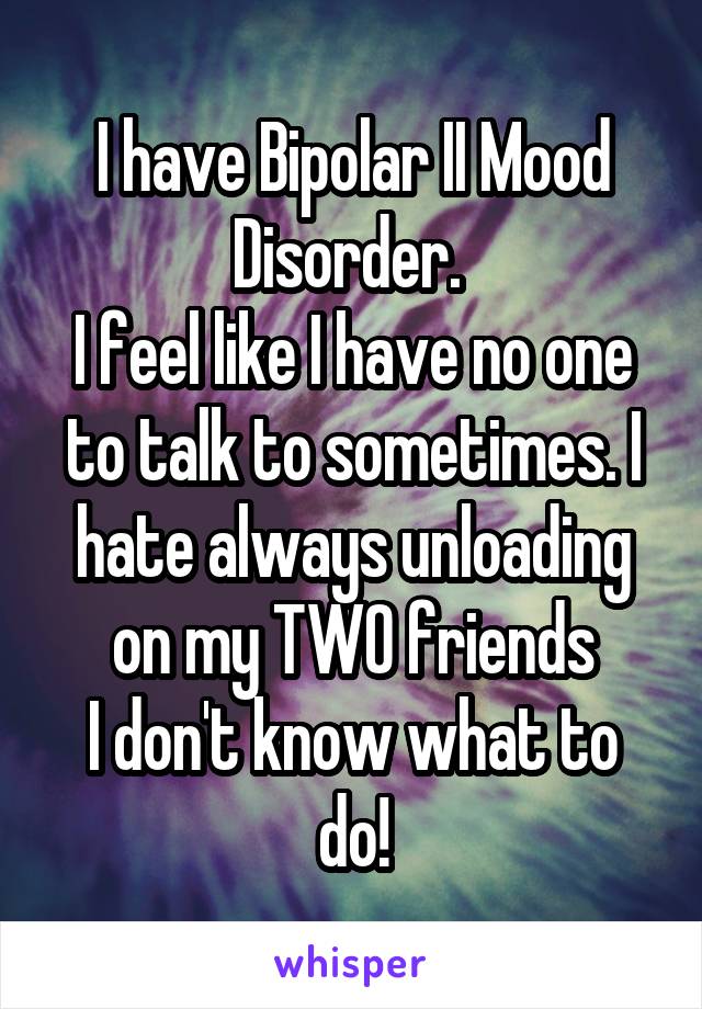 I have Bipolar II Mood Disorder. 
I feel like I have no one to talk to sometimes. I hate always unloading on my TWO friends
I don't know what to do!