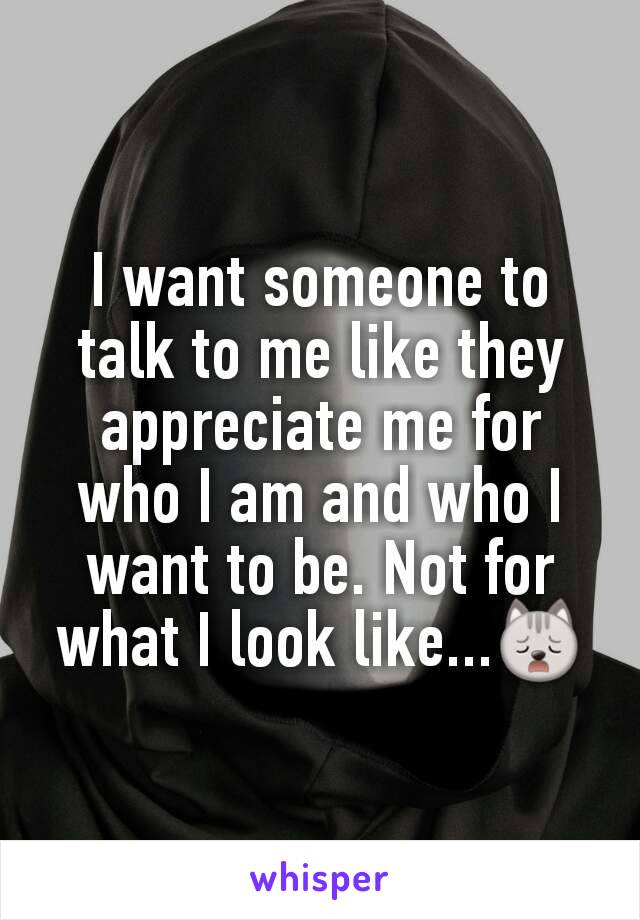 I want someone to talk to me like they appreciate me for who I am and who I want to be. Not for what I look like...🙀