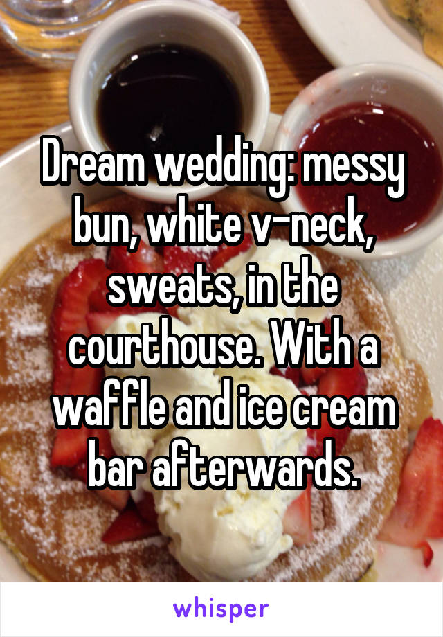 Dream wedding: messy bun, white v-neck, sweats, in the courthouse. With a waffle and ice cream bar afterwards.