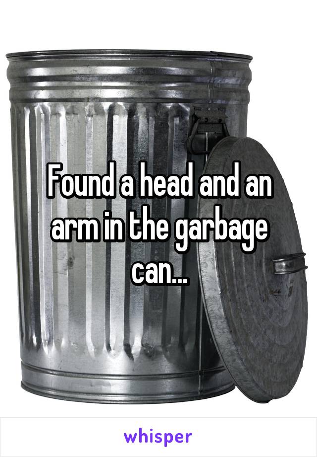 Found a head and an arm in the garbage can...