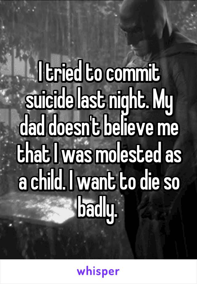 I tried to commit suicide last night. My dad doesn't believe me that I was molested as a child. I want to die so badly. 