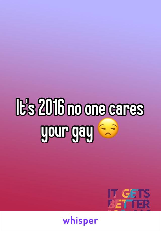 It's 2016 no one cares your gay 😒
