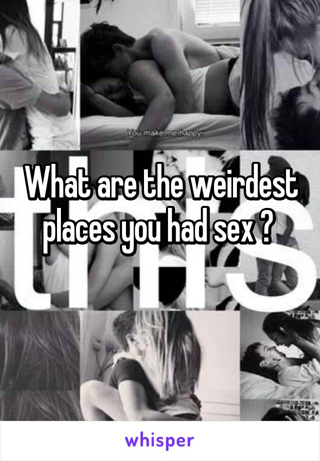 What are the weirdest places you had sex ? 
