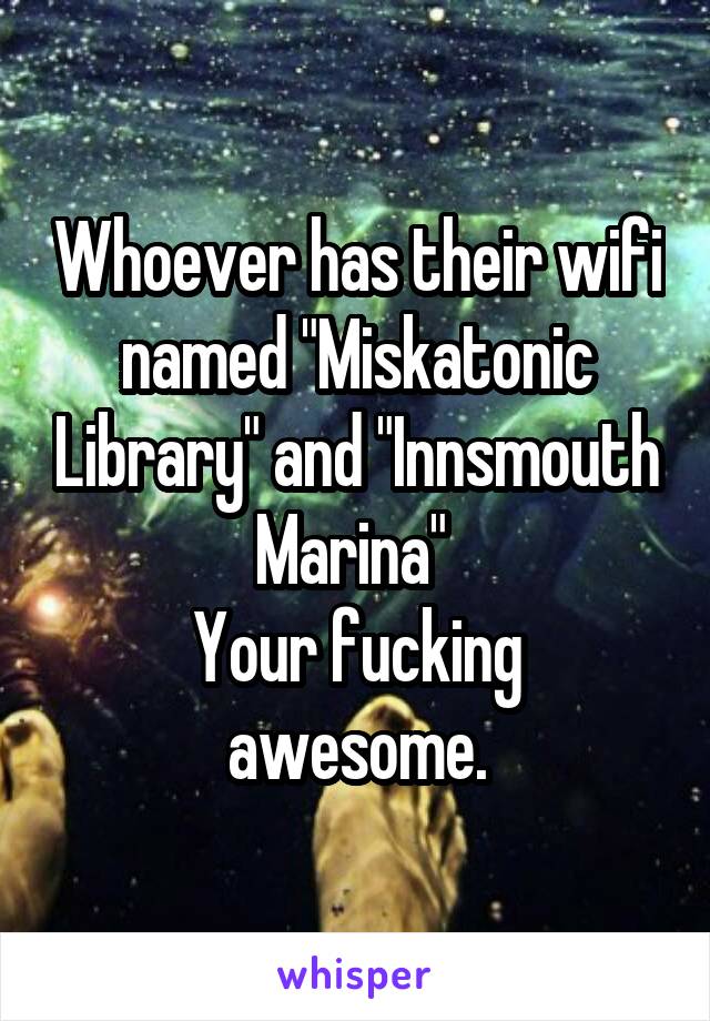 Whoever has their wifi named "Miskatonic Library" and "Innsmouth Marina" 
Your fucking awesome.