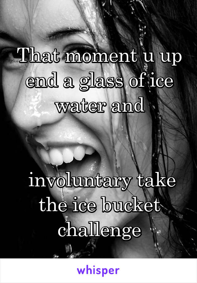That moment u up end a glass of ice water and


 involuntary take the ice bucket challenge