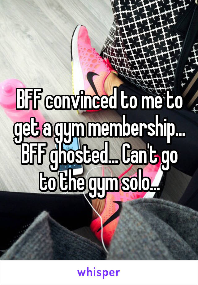 BFF convinced to me to get a gym membership... BFF ghosted... Can't go to the gym solo...
