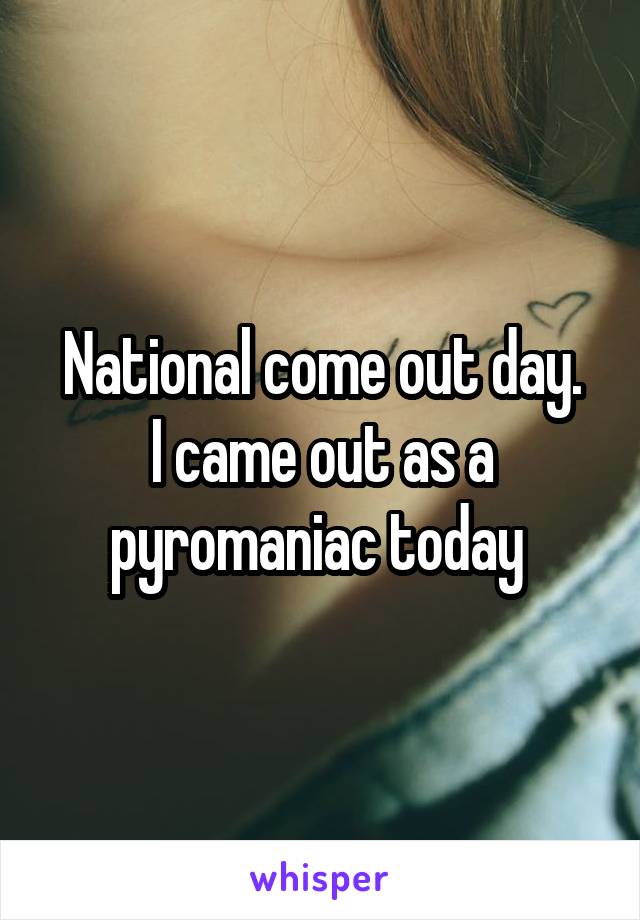 National come out day.
I came out as a pyromaniac today 