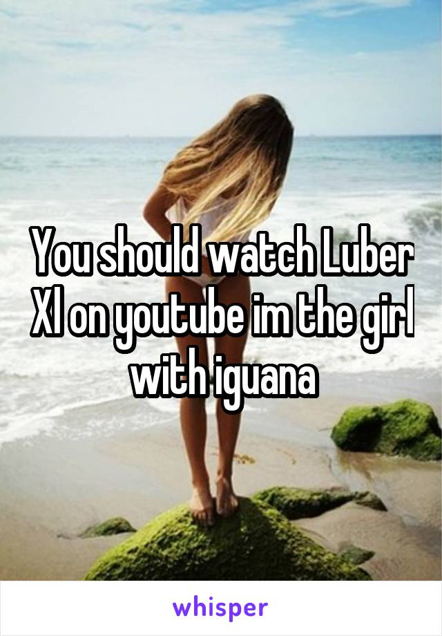 You should watch Luber Xl on youtube im the girl with iguana