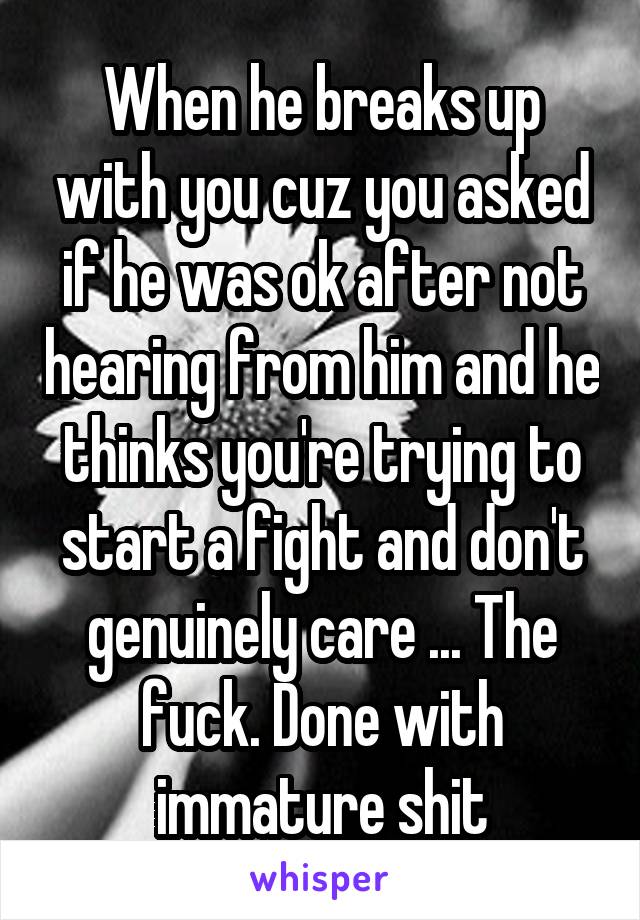 When he breaks up with you cuz you asked if he was ok after not hearing from him and he thinks you're trying to start a fight and don't genuinely care ... The fuck. Done with immature shit