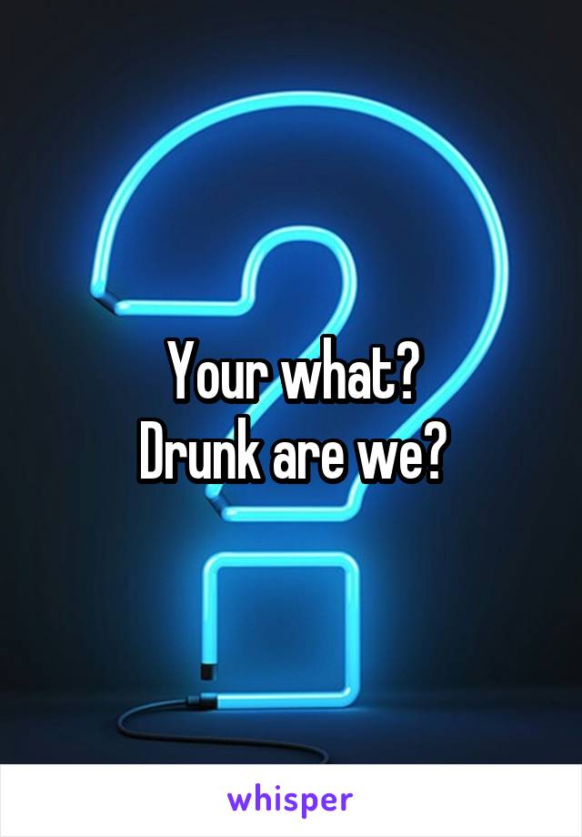 Your what?
Drunk are we?