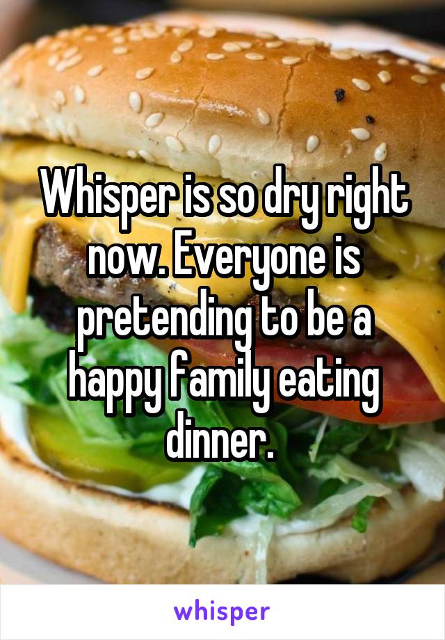 Whisper is so dry right now. Everyone is pretending to be a happy family eating dinner. 
