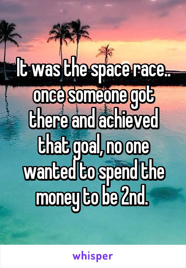It was the space race.. once someone got there and achieved that goal, no one wanted to spend the money to be 2nd. 
