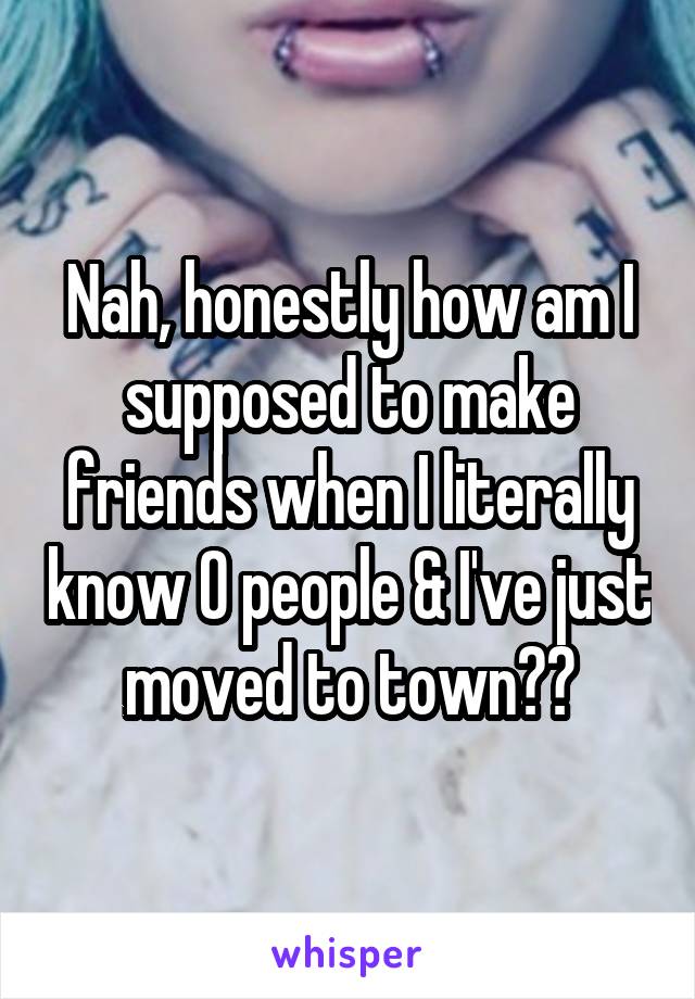Nah, honestly how am I supposed to make friends when I literally know 0 people & I've just moved to town??