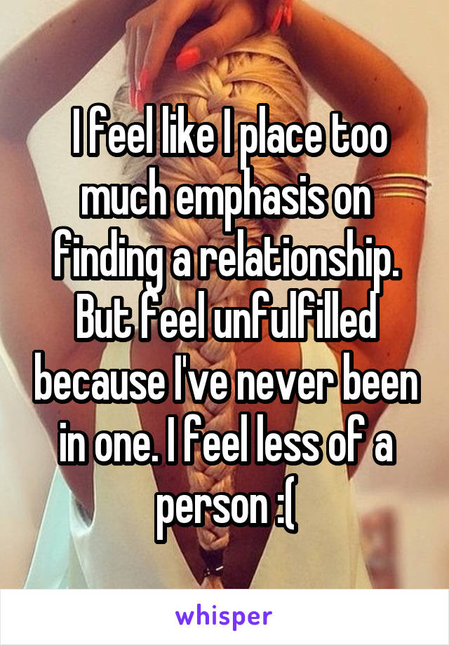  I feel like I place too much emphasis on finding a relationship. But feel unfulfilled because I've never been in one. I feel less of a person :(