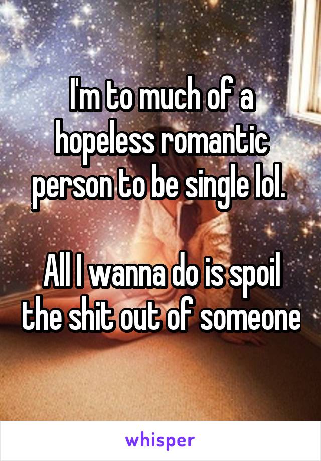 I'm to much of a hopeless romantic person to be single lol. 

All I wanna do is spoil the shit out of someone 