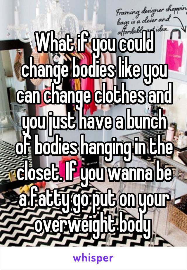 What if you could change bodies like you can change clothes and you just have a bunch of bodies hanging in the closet. If you wanna be a fatty go put on your overweight body 