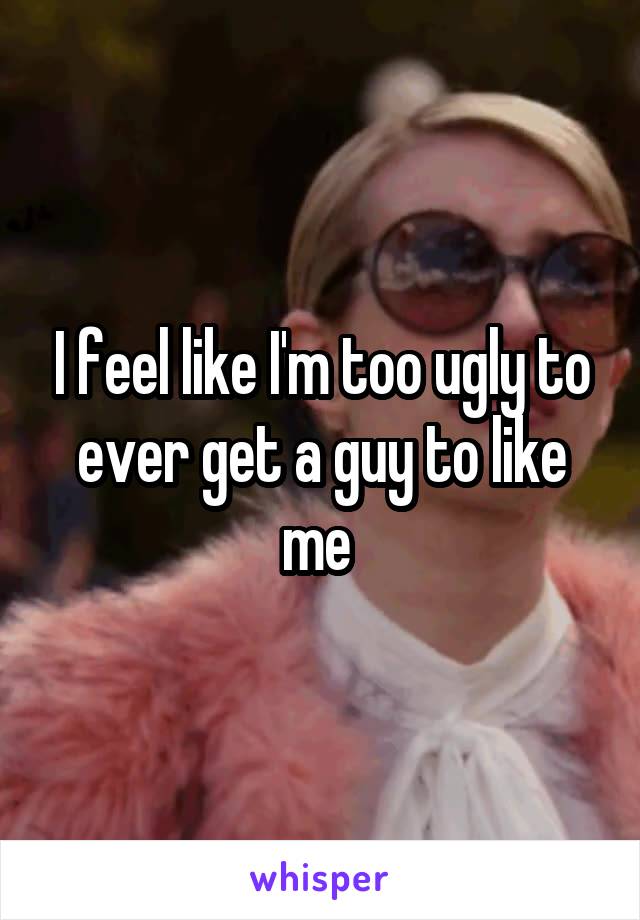 I feel like I'm too ugly to ever get a guy to like me 