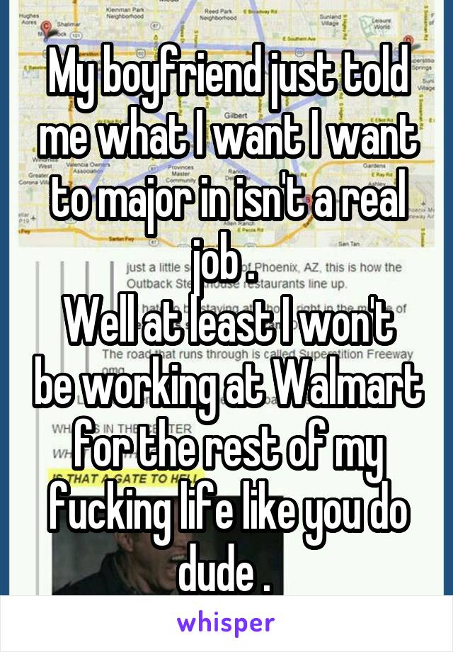 My boyfriend just told me what I want I want to major in isn't a real job . 
Well at least I won't be working at Walmart for the rest of my fucking life like you do dude . 