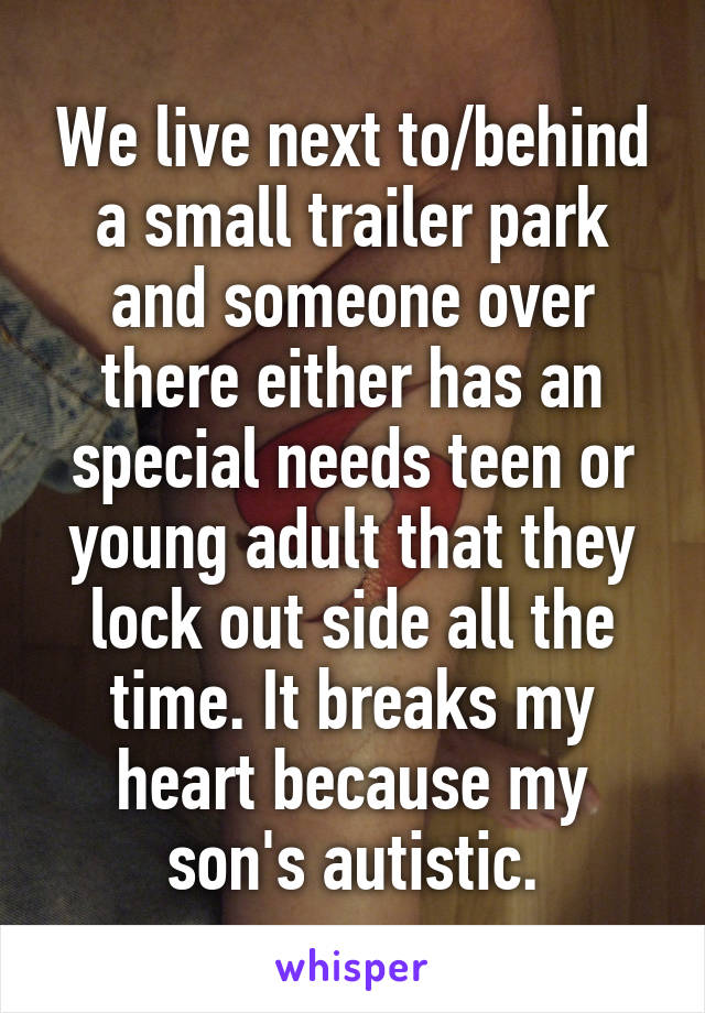 We live next to/behind a small trailer park and someone over there either has an special needs teen or young adult that they lock out side all the time. It breaks my heart because my son's autistic.