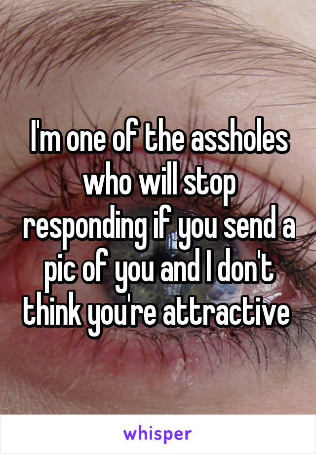 I'm one of the assholes who will stop responding if you send a pic of you and I don't think you're attractive 