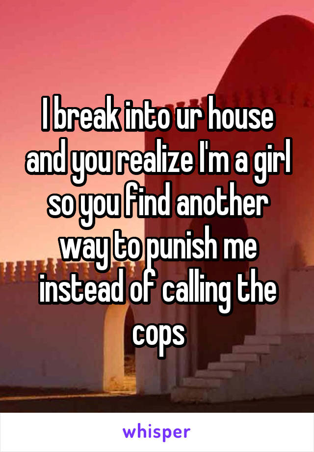 I break into ur house and you realize I'm a girl so you find another way to punish me instead of calling the cops