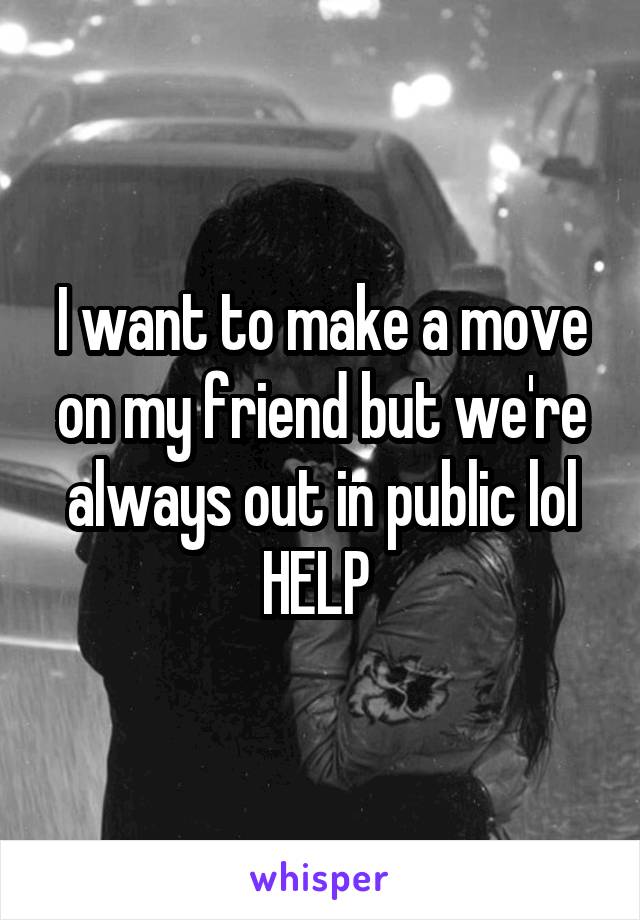 I want to make a move on my friend but we're always out in public lol HELP 