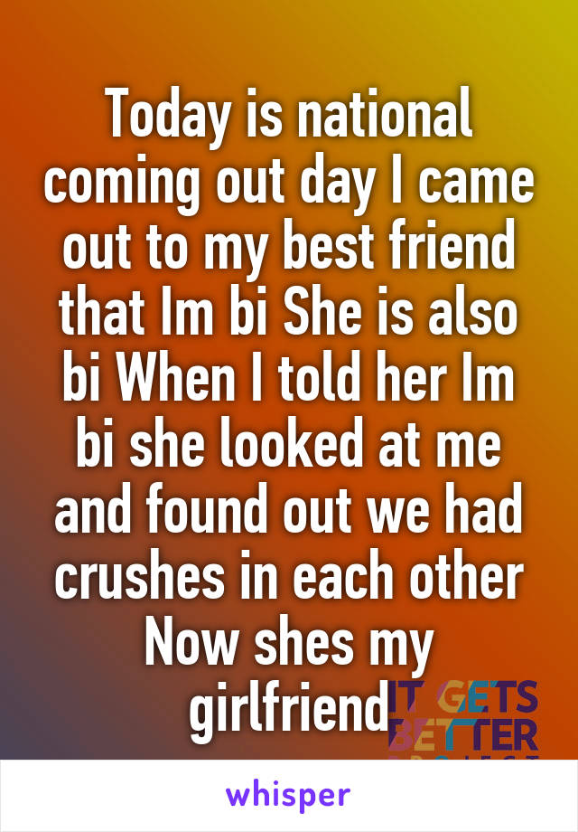 Today is national coming out day I came out to my best friend that Im bi She is also bi When I told her Im bi she looked at me and found out we had crushes in each other Now shes my girlfriend