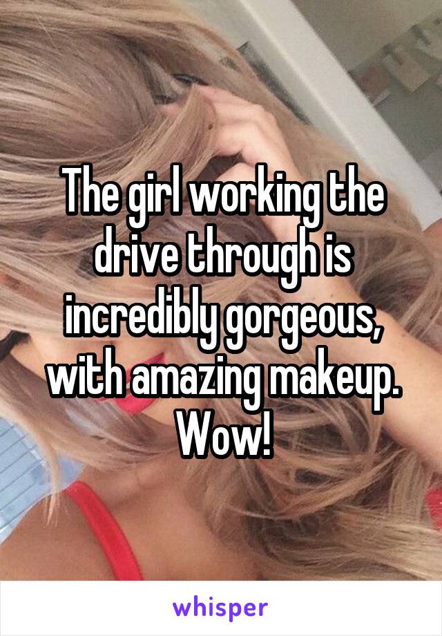 The girl working the drive through is incredibly gorgeous, with amazing makeup. Wow!