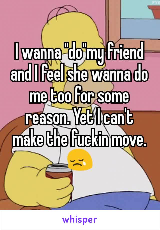 I wanna "do"my friend and I feel she wanna do me too for some reason. Yet I can't make the fuckin move.😢