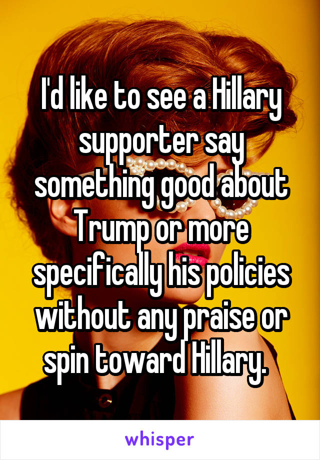 I'd like to see a Hillary supporter say something good about Trump or more specifically his policies without any praise or spin toward Hillary.  