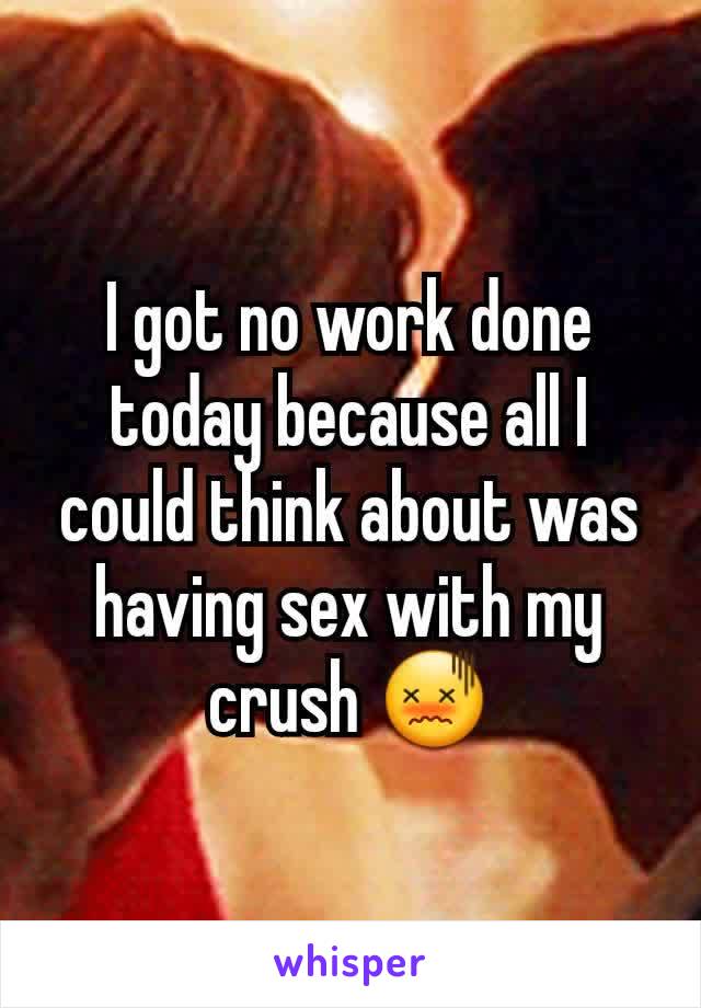 I got no work done today because all I could think about was having sex with my crush 😖