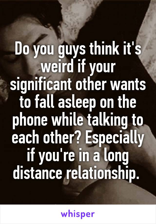 Do you guys think it's weird if your significant other wants to fall asleep on the phone while talking to each other? Especially if you're in a long distance relationship. 