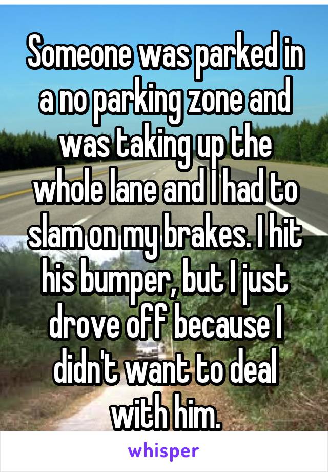 Someone was parked in a no parking zone and was taking up the whole lane and I had to slam on my brakes. I hit his bumper, but I just drove off because I didn't want to deal with him.