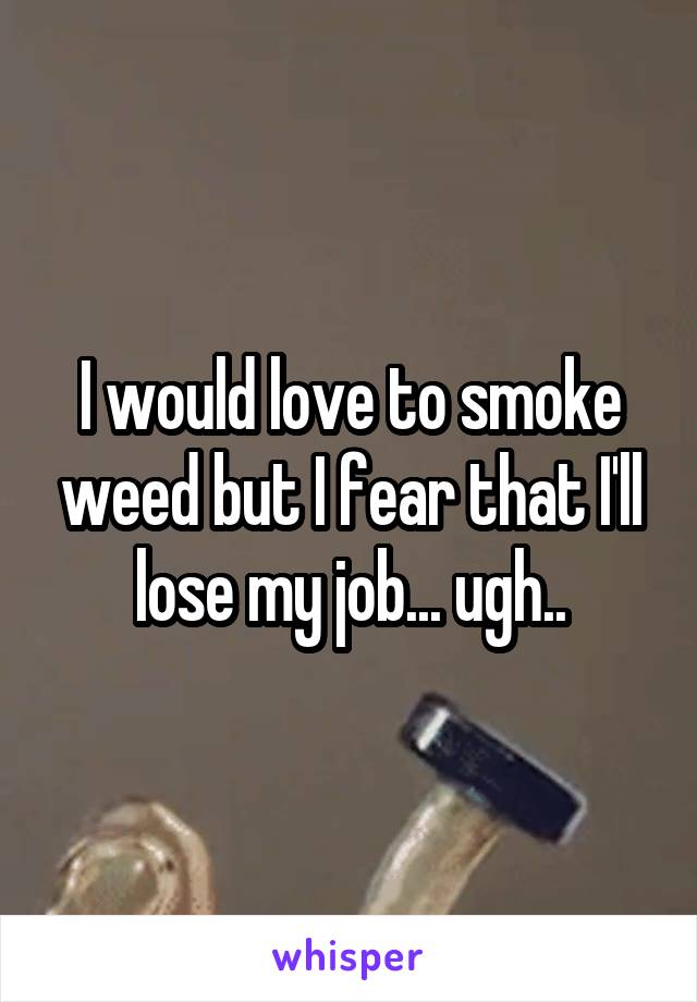 I would love to smoke weed but I fear that I'll lose my job... ugh..