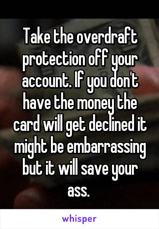 Take the overdraft protection off your account. If you don't have the money the card will get declined it might be embarrassing but it will save your ass. 
