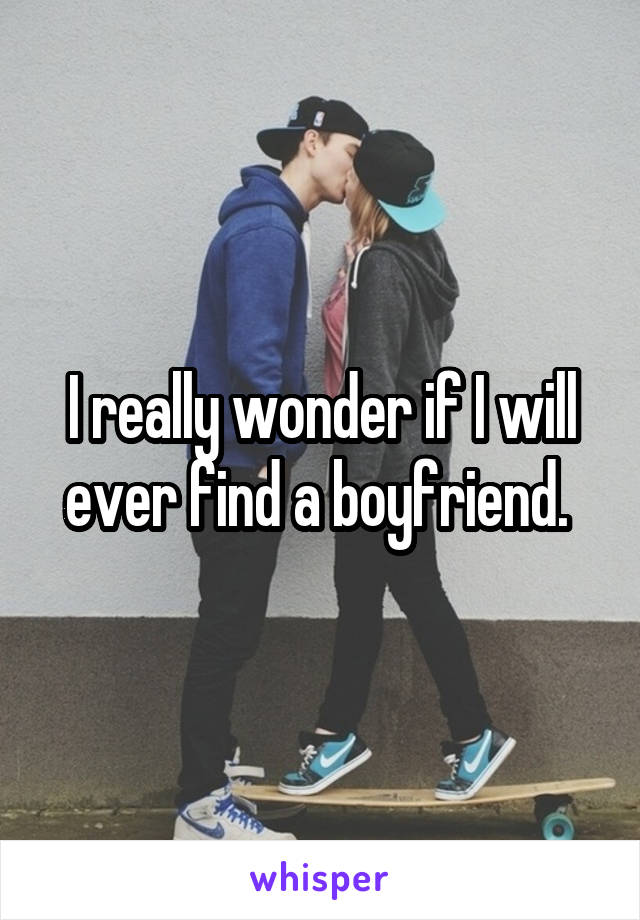 I really wonder if I will ever find a boyfriend. 