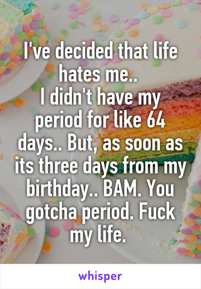 I've decided that life hates me.. 
I didn't have my period for like 64 days.. But, as soon as its three days from my birthday.. BAM. You gotcha period. Fuck my life. 