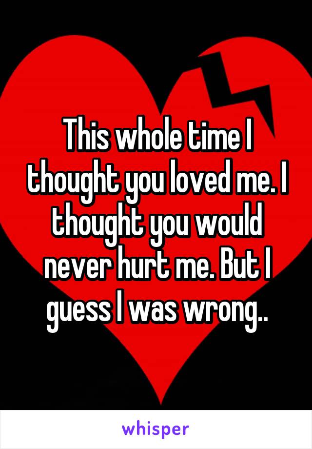 This whole time I thought you loved me. I thought you would never hurt me. But I guess I was wrong..
