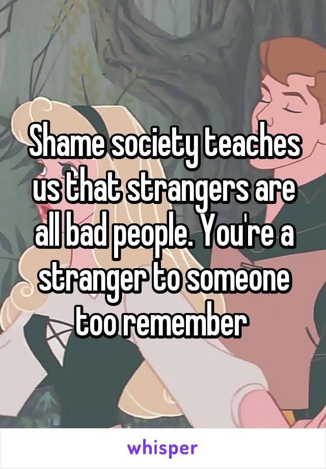 Shame society teaches us that strangers are all bad people. You're a stranger to someone too remember 