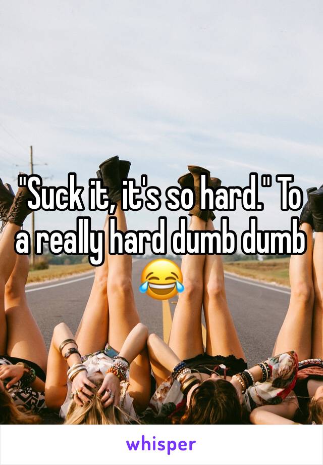 "Suck it, it's so hard." To a really hard dumb dumb 😂