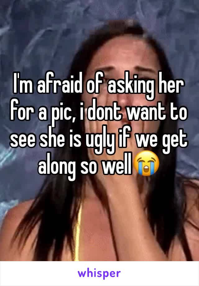 I'm afraid of asking her for a pic, i dont want to see she is ugly if we get along so well😭