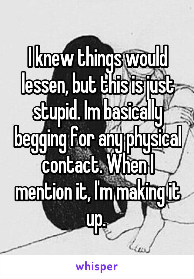 I knew things would lessen, but this is just stupid. Im basically begging for any physical contact. When I mention it, I'm making it up. 