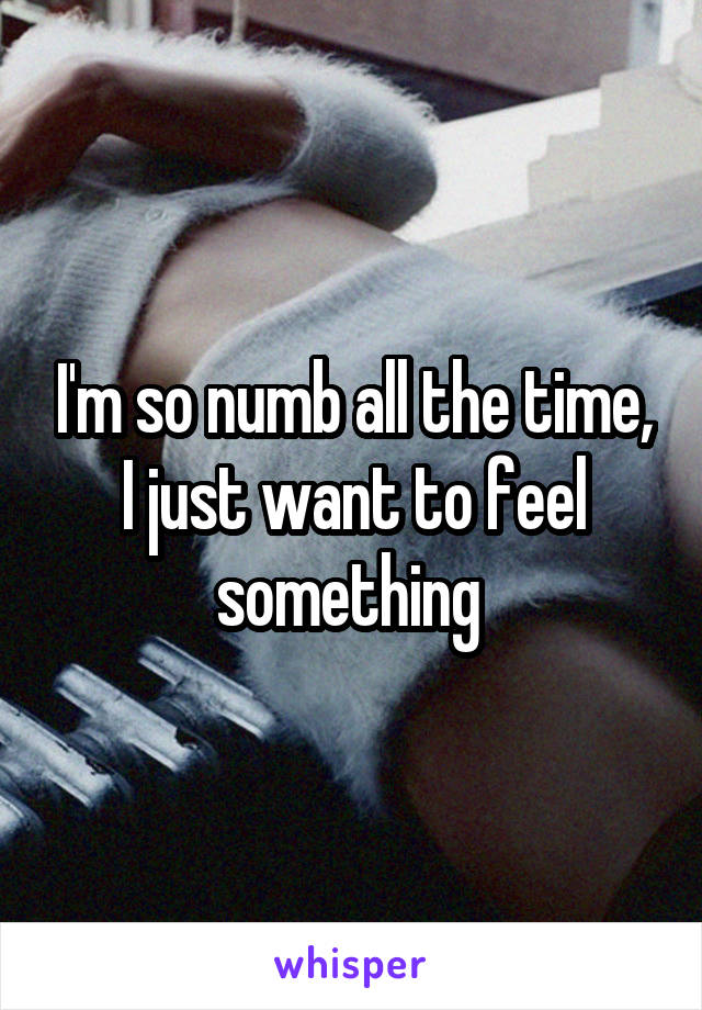 I'm so numb all the time, I just want to feel something 