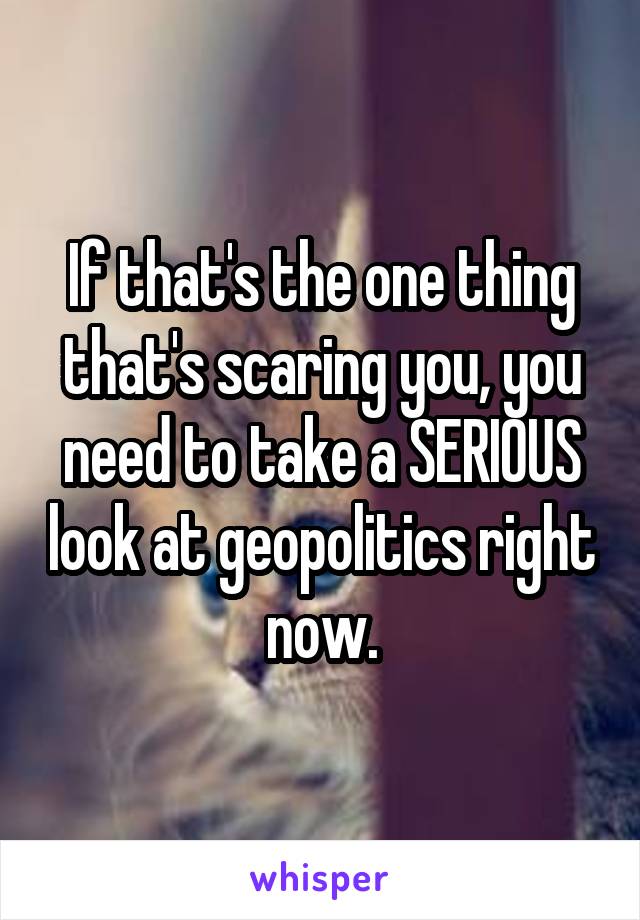If that's the one thing that's scaring you, you need to take a SERIOUS look at geopolitics right now.