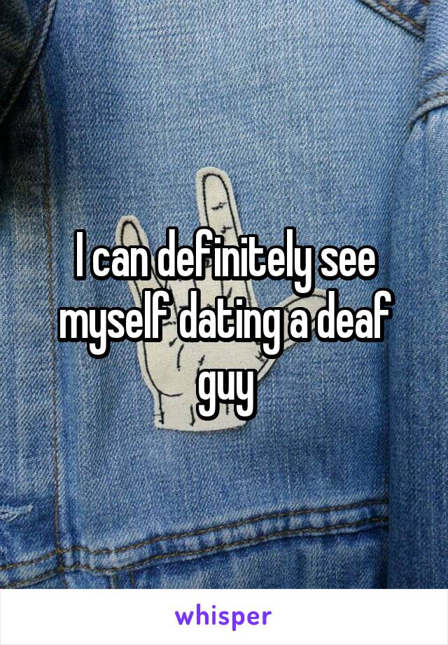 I can definitely see myself dating a deaf guy