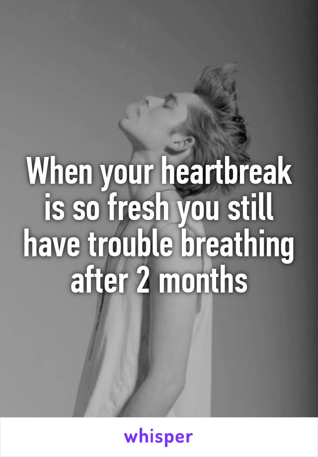 When your heartbreak is so fresh you still have trouble breathing after 2 months