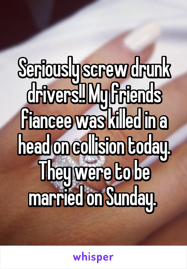 Seriously screw drunk drivers!! My friends fiancee was killed in a head on collision today. They were to be married on Sunday. 