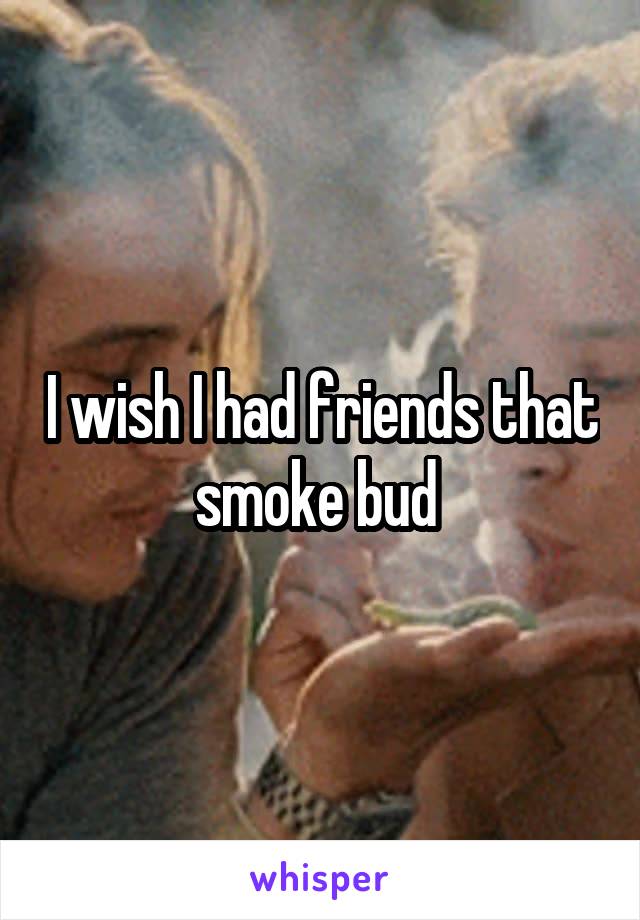 I wish I had friends that smoke bud 